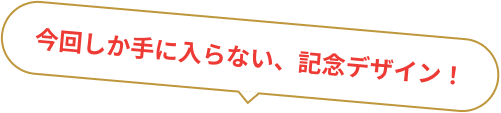 今回しか手に入らない、記念デザイン!